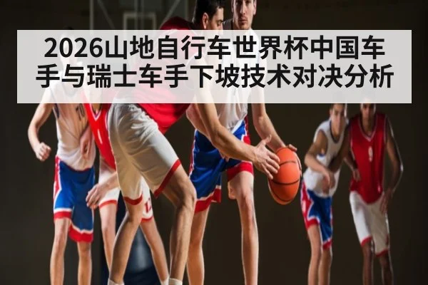 2026山地自行车世界杯中国车手与瑞士车手下坡技术对决分析