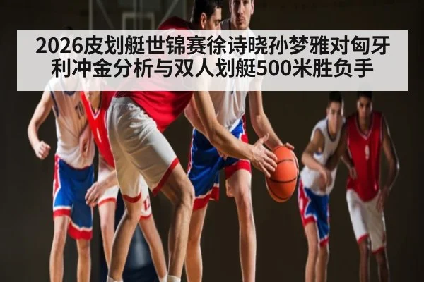 2026皮划艇世锦赛徐诗晓孙梦雅对匈牙利冲金分析与双人划艇500米胜负手